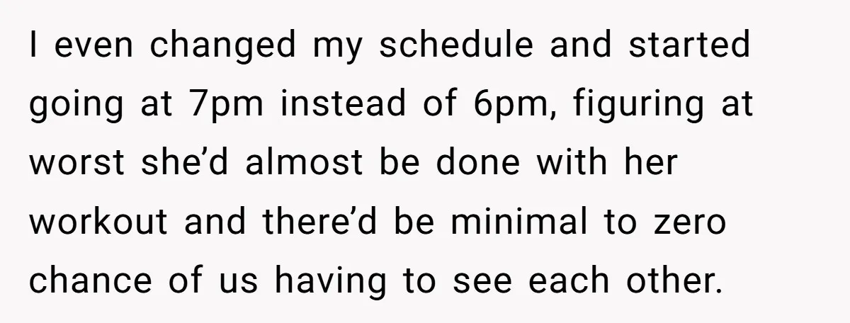 I even changed my schedule and started going at 7pm instead of 6pm, figuring at worst she’d almost be done with her workout and there’d be minimal to zero chance...