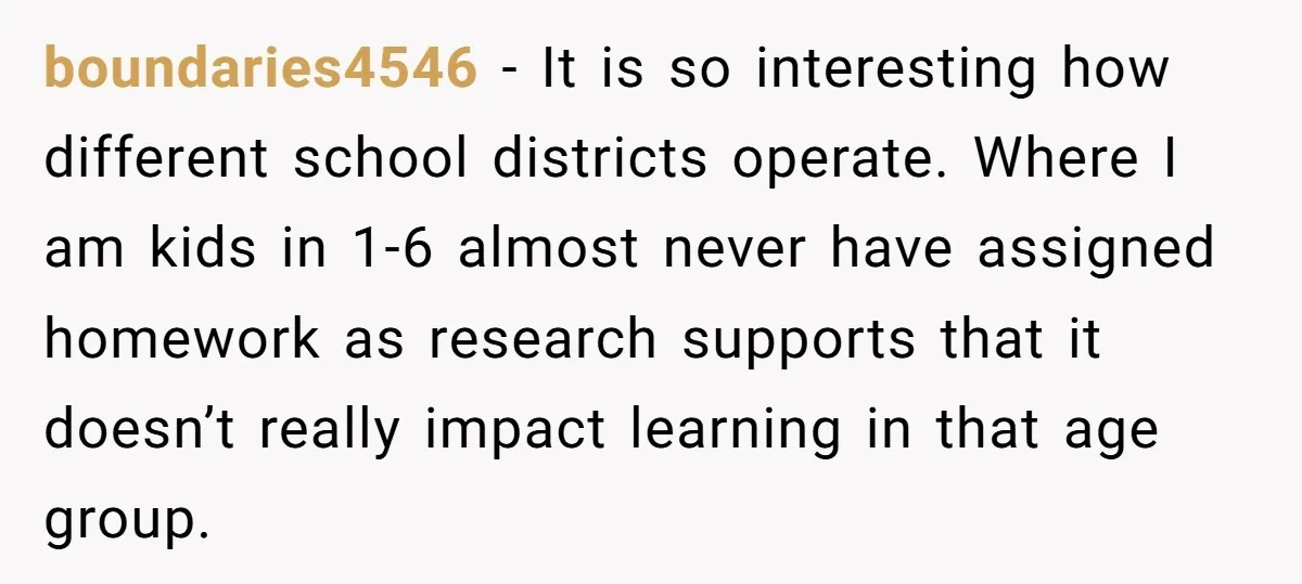 boundaries4546 − It is so interesting how different school districts operate. Where I am kids in 1-6 almost never have assigned homework as research supports that it doesn’t really impact...