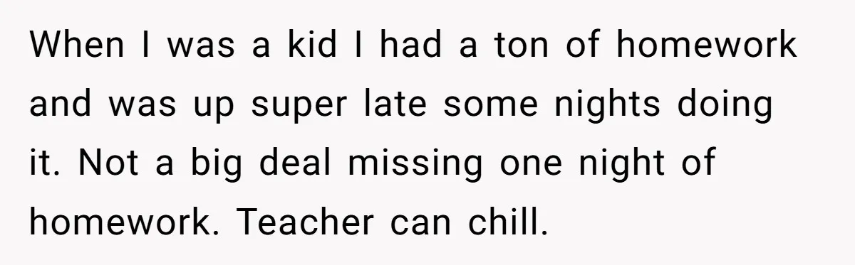 When I was a kid I had a ton of homework and was up super late some nights doing it. Not a big deal missing one night of homework. Teacher...