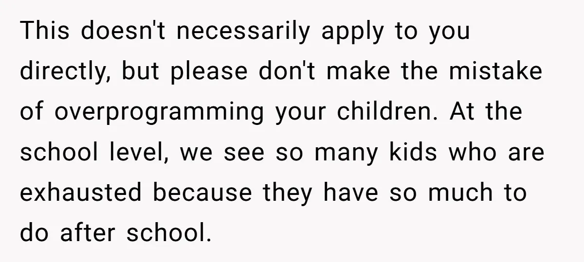 This doesn't necessarily apply to you directly, but please don't make the mistake of overprogramming your children. At the school level, we see so many kids who are exhausted because...
