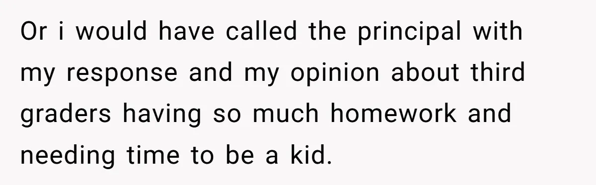 Or i would have called the principal with my response and my opinion about third graders having so much homework and needing time to be a kid.