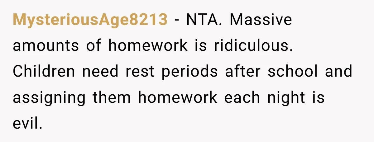 MysteriousAge8213 − NTA. Massive amounts of homework is ridiculous. Children need rest periods after school and assigning them homework each night is evil.