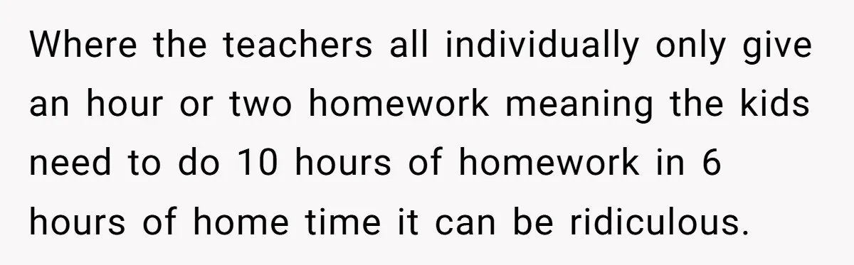 Where the teachers all individually only give an hour or two homework meaning the kids need to do 10 hours of homework in 6 hours of home time it can...