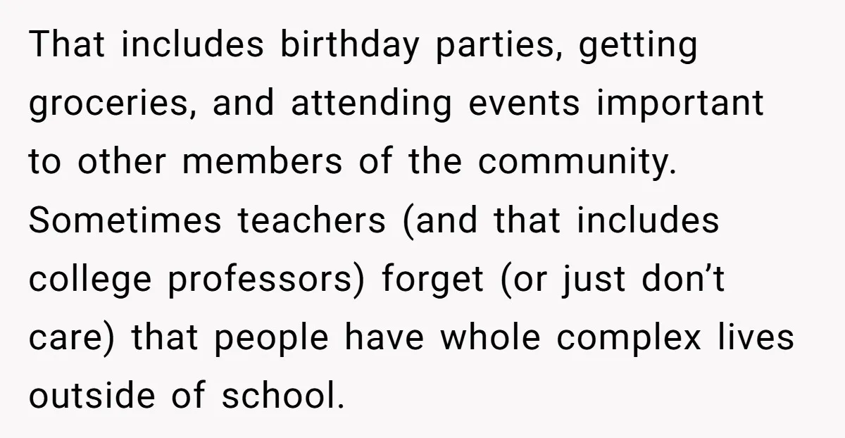 That includes birthday parties, getting groceries, and attending events important to other members of the community. Sometimes teachers (and that includes college professors) forget (or just don’t care) that people...