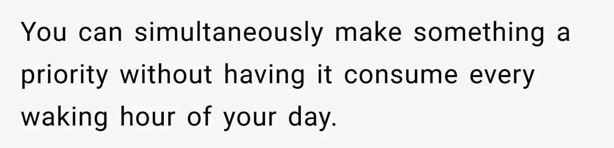 You can simultaneously make something a priority without having it consume every waking hour of your day.