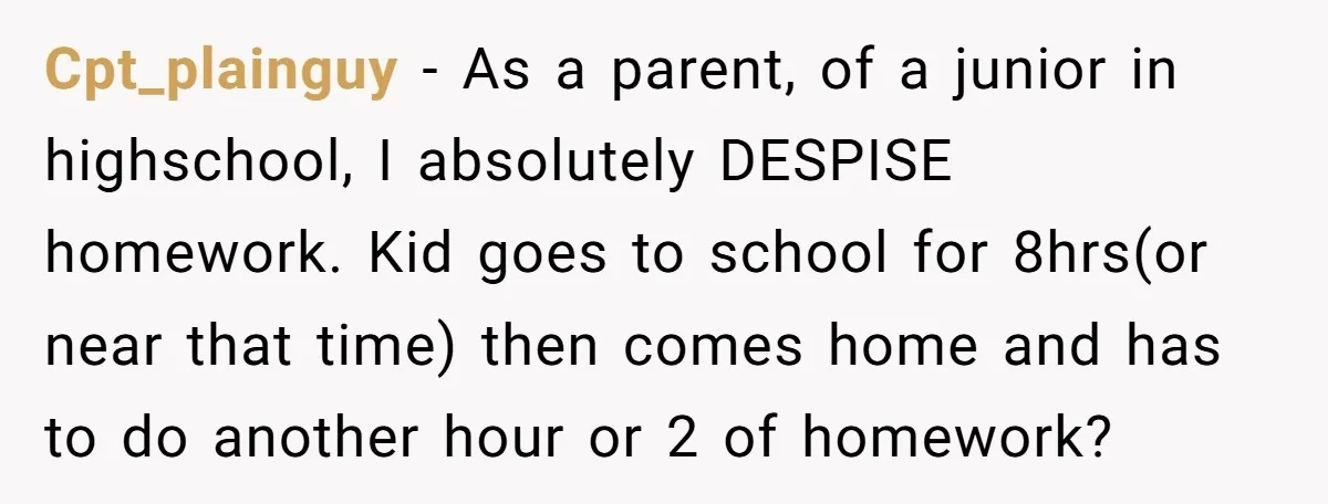 Cpt_plainguy − As a parent, of a junior in highschool, I absolutely DESPISE homework. Kid goes to school for 8hrs(or near that time) then comes home and has to do...