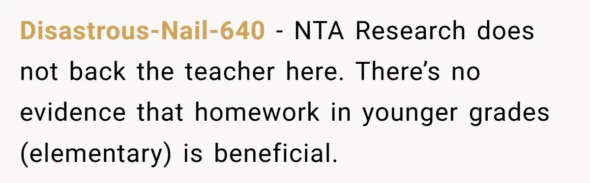 Disastrous-Nail-640 − NTA Research does not back the teacher here. There’s no evidence that homework in younger grades (elementary) is beneficial.