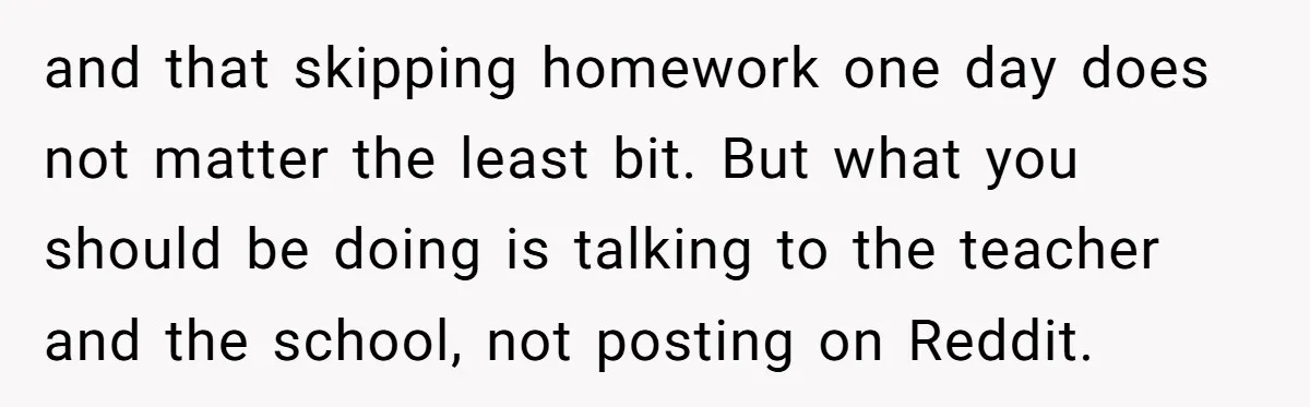 and that skipping homework one day does not matter the least bit. But what you should be doing is talking to the teacher and the school, not posting on Reddit.