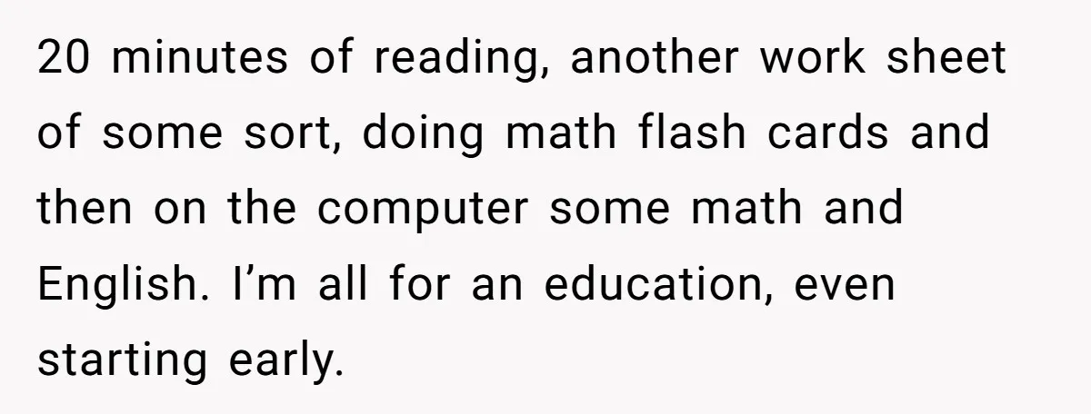 20 minutes of reading, another work sheet of some sort, doing math flash cards and then on the computer some math and English. I’m all for an education, even starting...