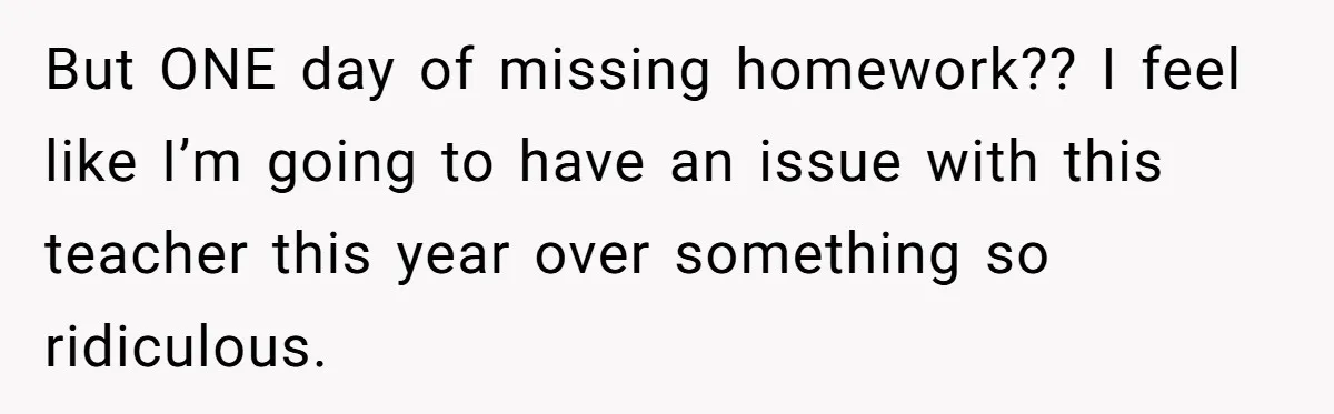 But ONE day of missing homework?? I feel like I’m going to have an issue with this teacher this year over something so ridiculous.