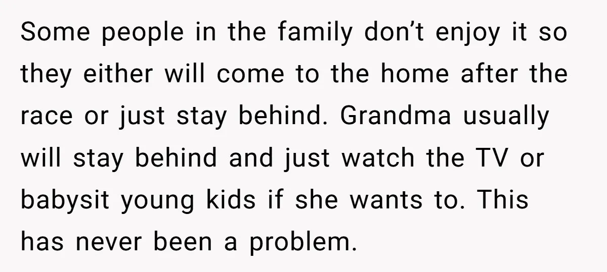 Some people in the family don’t enjoy it so they either will come to the home after the race or just stay behind. Grandma usually will stay behind and just...
