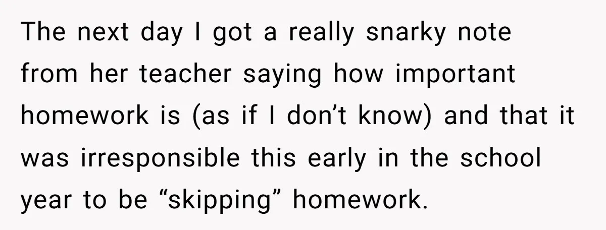 The next day I got a really snarky note from her teacher saying how important homework is (as if I don’t know) and that it was irresponsible this early in...