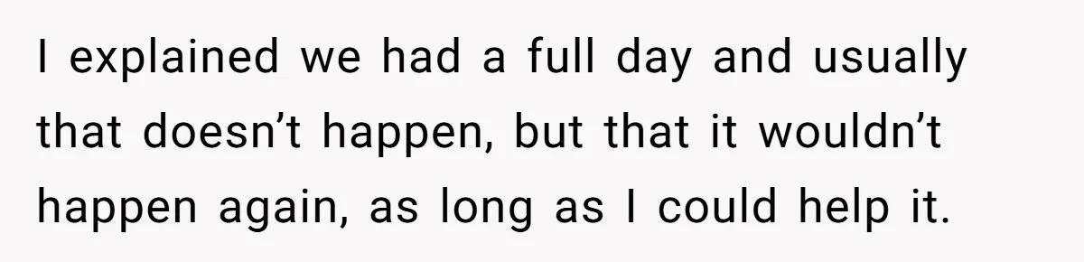 I explained we had a full day and usually that doesn’t happen, but that it wouldn’t happen again, as long as I could help it.