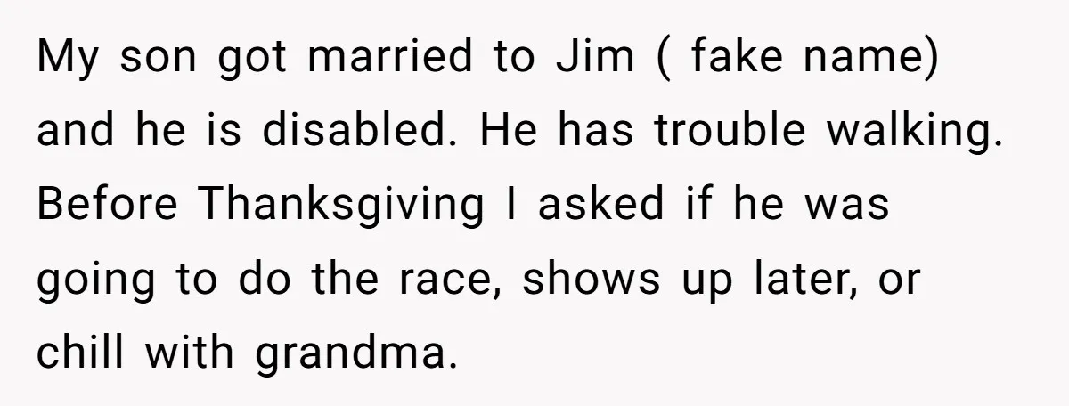 My son got married to Jim ( fake name) and he is disabled. He has trouble walking. Before Thanksgiving I asked if he was going to do the race, shows...