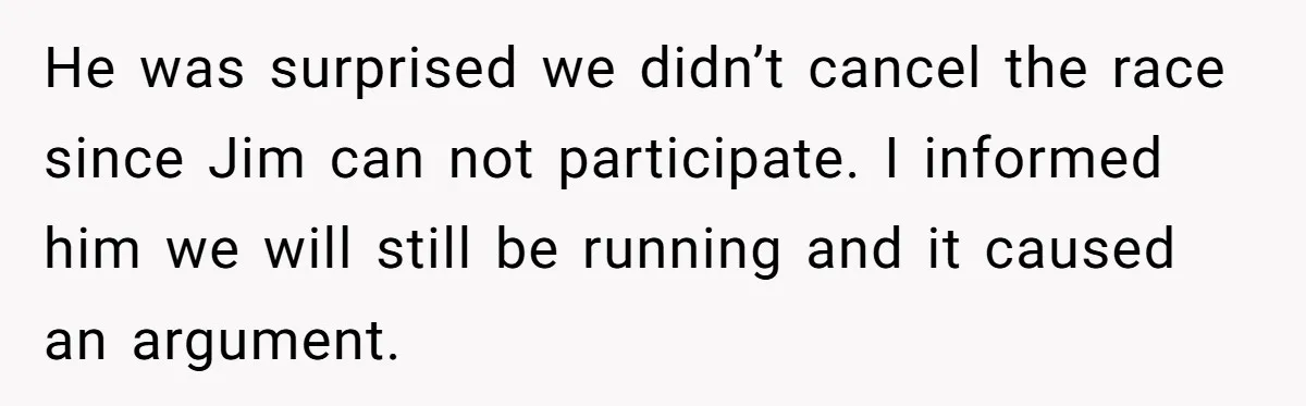 He was surprised we didn’t cancel the race since Jim can not participate. I informed him we will still be running and it caused an argument.