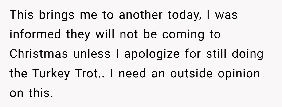 This brings me to another today, I was informed they will not be coming to Christmas unless I apologize for still doing the Turkey Trot.. I need an outside opinion...