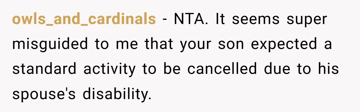 owls_and_cardinals − NTA. It seems super misguided to me that your son expected a standard activity to be cancelled due to his spouse's disability.