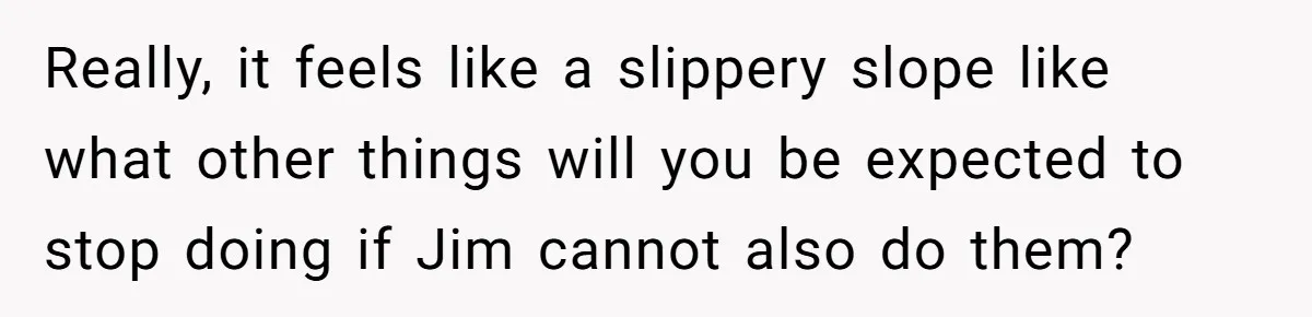 Really, it feels like a slippery slope like what other things will you be expected to stop doing if Jim cannot also do them?
