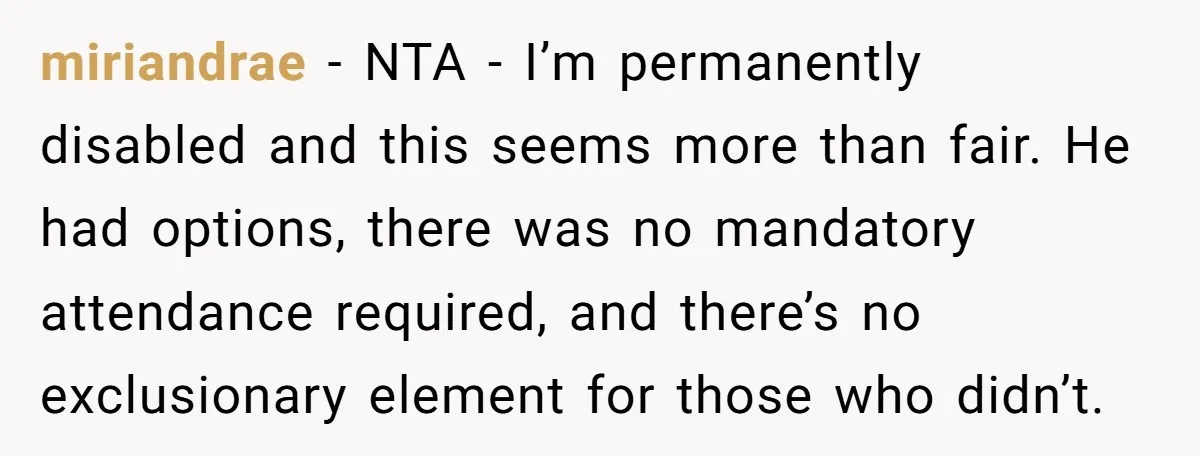 miriandrae − NTA - I’m permanently disabled and this seems more than fair. He had options, there was no mandatory attendance required, and there’s no exclusionary element for those who...