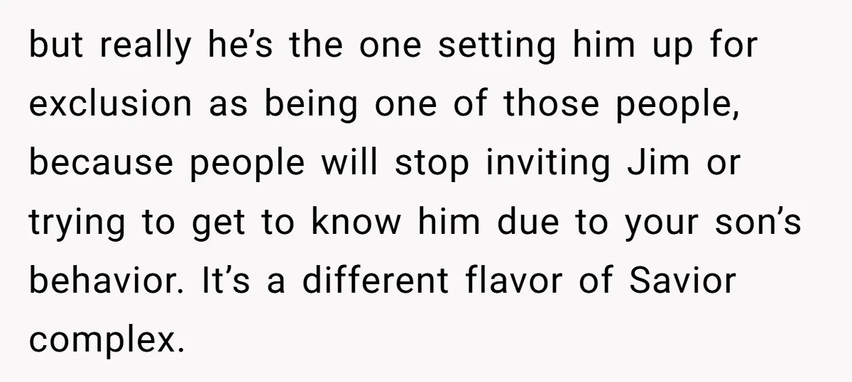 but really he’s the one setting him up for exclusion as being one of those people, because people will stop inviting Jim or trying to get to know him due...