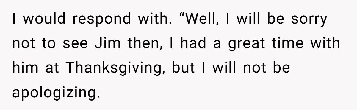 I would respond with. “Well, I will be sorry not to see Jim then, I had a great time with him at Thanksgiving, but I will not be apologizing.