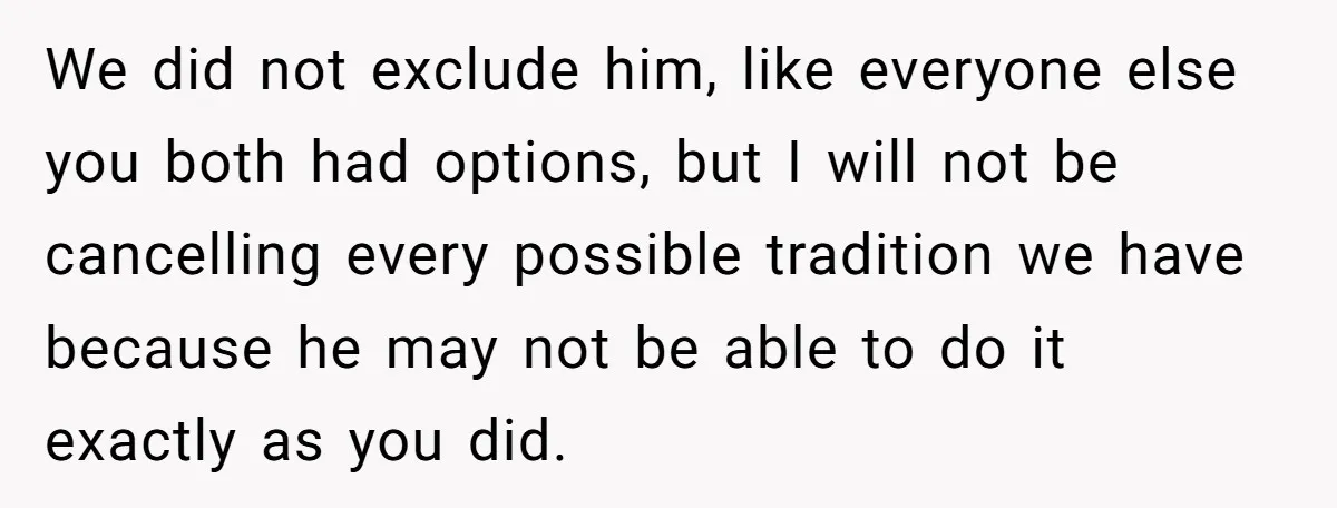 We did not exclude him, like everyone else you both had options, but I will not be cancelling every possible tradition we have because he may not be able to...