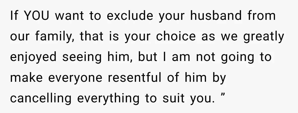 If YOU want to exclude your husband from our family, that is your choice as we greatly enjoyed seeing him, but I am not going to make everyone resentful of...