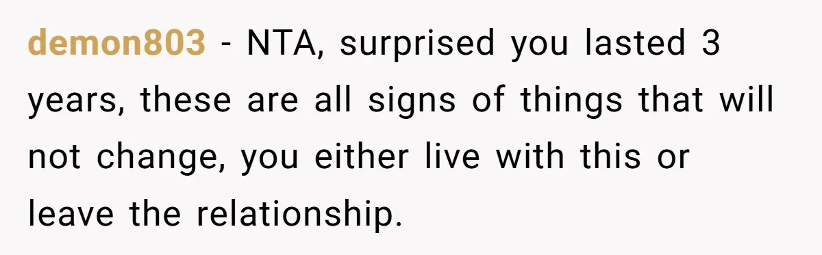 demon803 − NTA, surprised you lasted 3 years, these are all signs of things that will not change, you either live with this or leave the relationship.