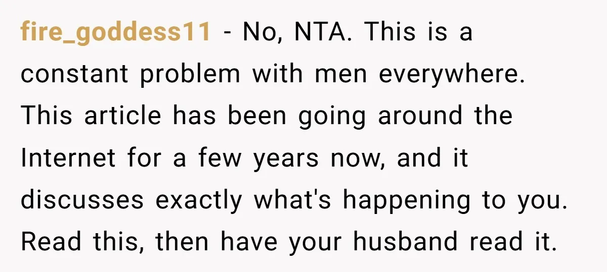fire_goddess11 − No, NTA. This is a constant problem with men everywhere. This article has been going around the Internet for a few years now, and it discusses exactly what's...