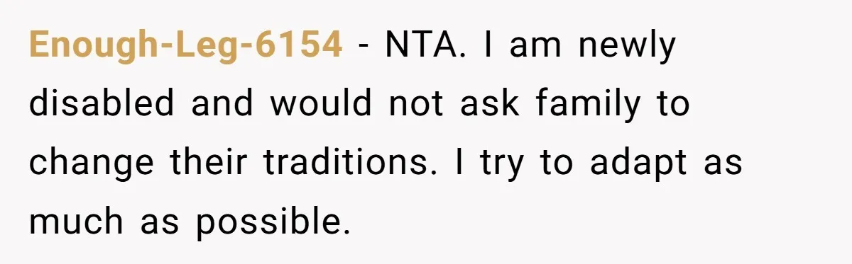 Enough-Leg-6154 − NTA. I am newly disabled and would not ask family to change their traditions. I try to adapt as much as possible.