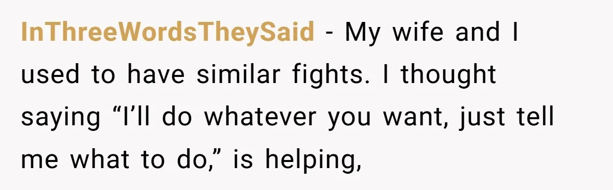 InThreeWordsTheySaid − My wife and I used to have similar fights. I thought saying “I’ll do whatever you want, just tell me what to do,” is helping,