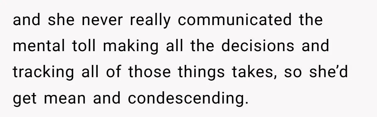 and she never really communicated the mental toll making all the decisions and tracking all of those things takes, so she’d get mean and condescending.