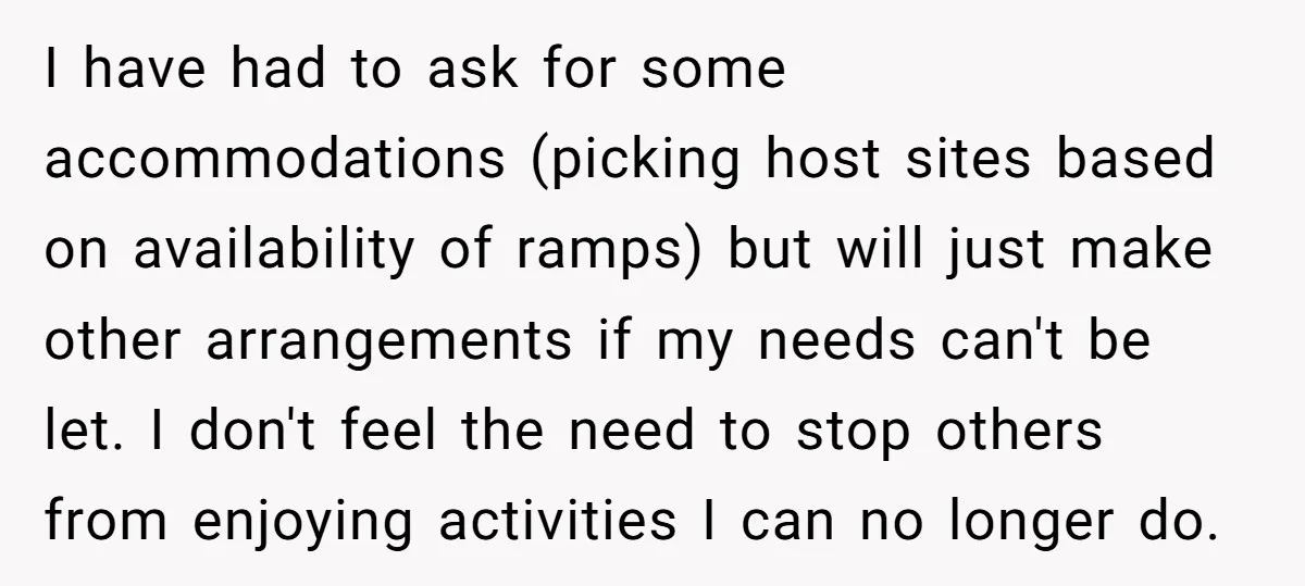 I have had to ask for some accommodations (picking host sites based on availability of ramps) but will just make other arrangements if my needs can't be let. I don't...
