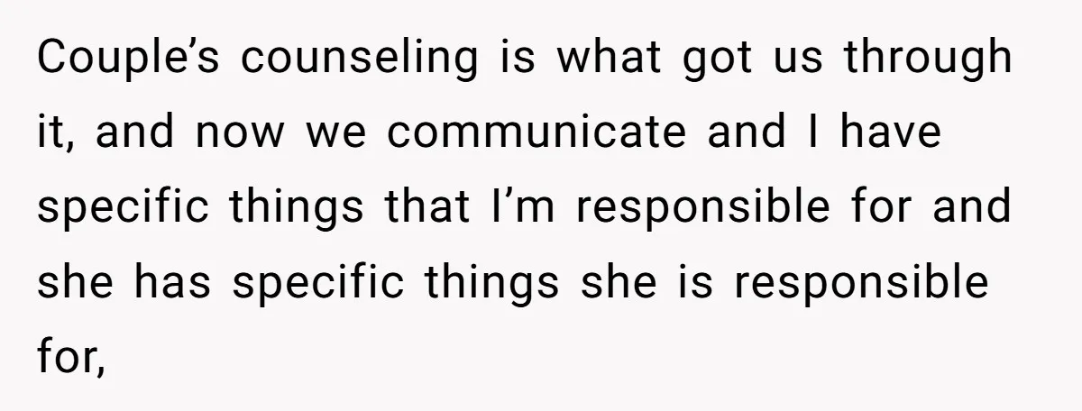 Couple’s counseling is what got us through it, and now we communicate and I have specific things that I’m responsible for and she has specific things she is responsible for,