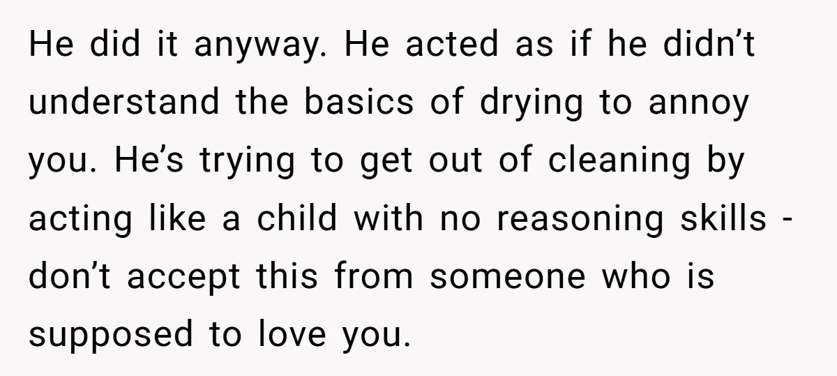 He did it anyway. He acted as if he didn’t understand the basics of drying to annoy you. He’s trying to get out of cleaning by acting like a child...