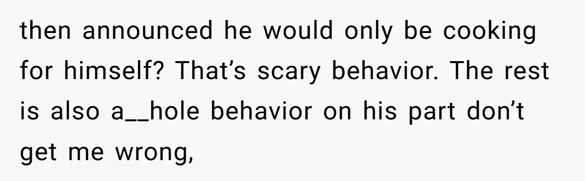 then announced he would only be cooking for himself? That’s scary behavior. The rest is also a__hole behavior on his part don’t get me wrong,