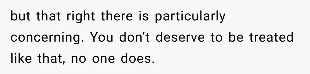 but that right there is particularly concerning. You don’t deserve to be treated like that, no one does.