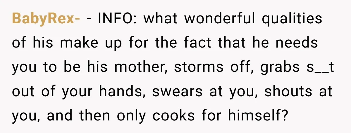 BabyRex- − INFO: what wonderful qualities of his make up for the fact that he needs you to be his mother, storms off, grabs s__t out of your hands, swears...