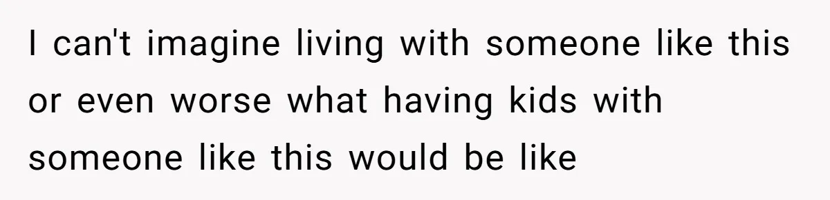 I can't imagine living with someone like this or even worse what having kids with someone like this would be like