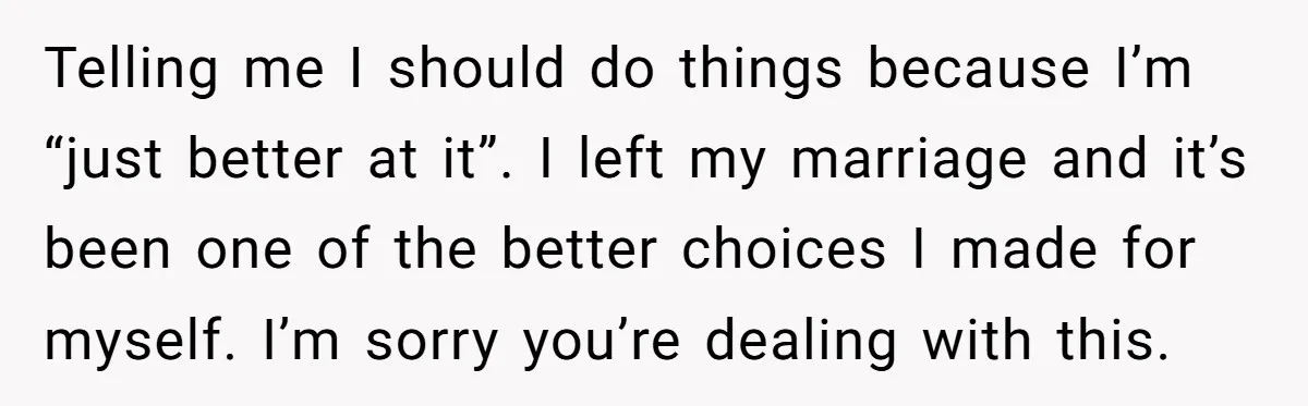 Telling me I should do things because I’m “just better at it”. I left my marriage and it’s been one of the better choices I made for myself. I’m sorry...