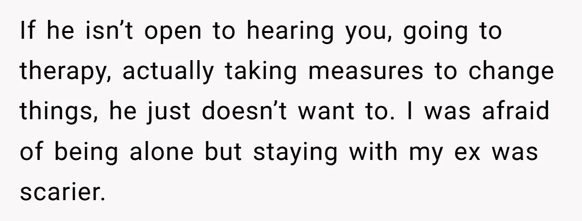 If he isn’t open to hearing you, going to therapy, actually taking measures to change things, he just doesn’t want to. I was afraid of being alone but staying with...