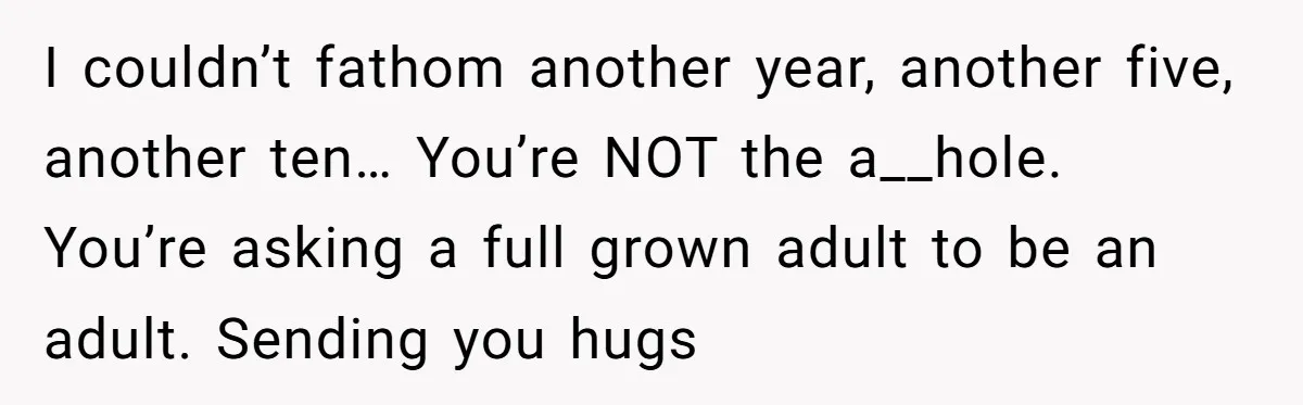 I couldn’t fathom another year, another five, another ten… You’re NOT the a__hole. You’re asking a full grown adult to be an adult. Sending you hugs