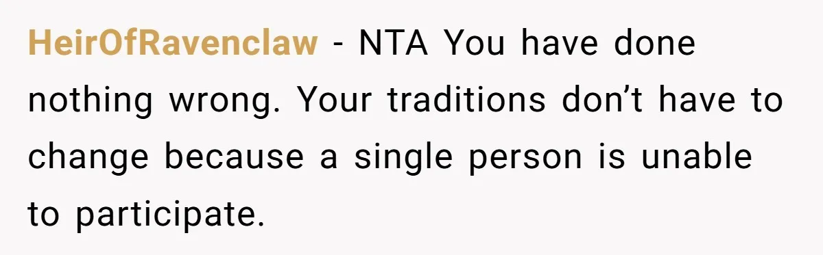 HeirOfRavenclaw − NTA You have done nothing wrong. Your traditions don’t have to change because a single person is unable to participate.