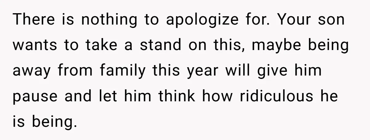 There is nothing to apologize for. Your son wants to take a stand on this, maybe being away from family this year will give him pause and let him think...