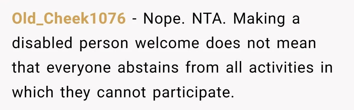 Old_Cheek1076 − Nope. NTA. Making a disabled person welcome does not mean that everyone abstains from all activities in which they cannot participate.