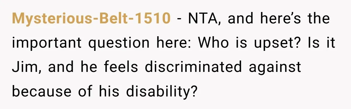 Mysterious-Belt-1510 − NTA, and here’s the important question here: Who is upset? Is it Jim, and he feels discriminated against because of his disability?