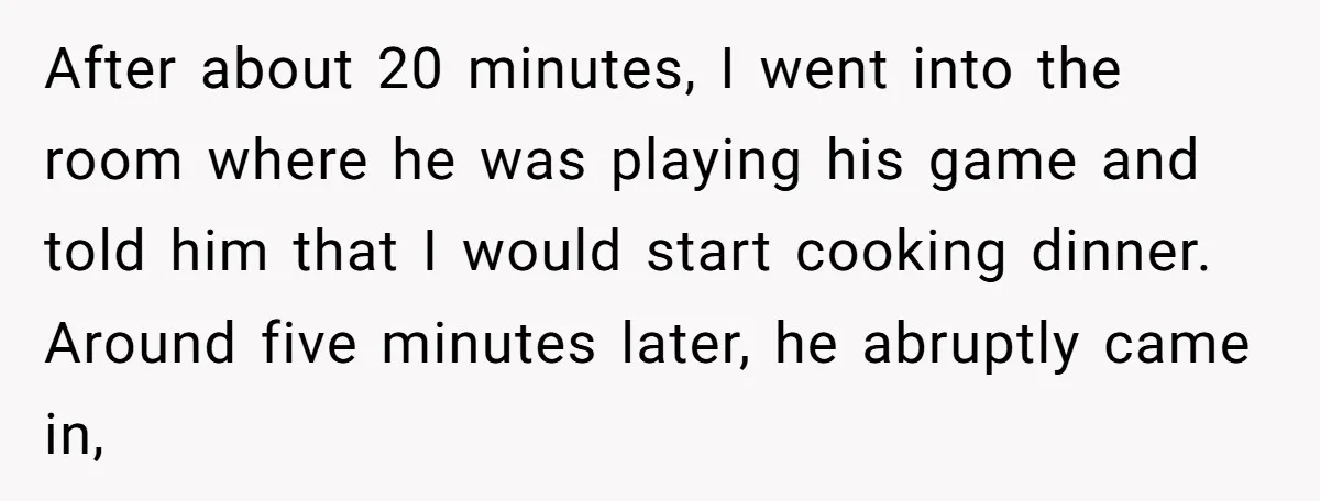 After about 20 minutes, I went into the room where he was playing his game and told him that I would start cooking dinner. Around five minutes later, he abruptly...