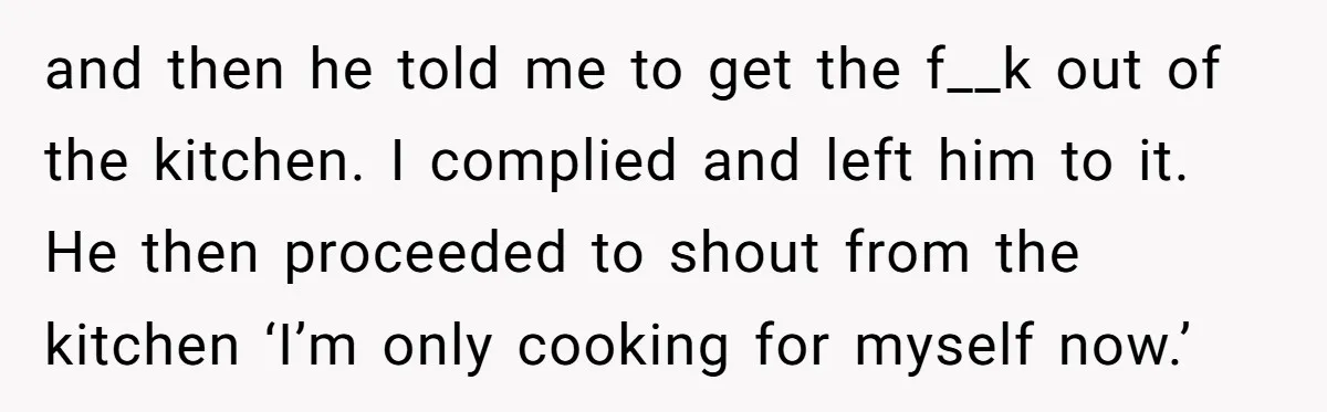 and then he told me to get the f__k out of the kitchen. I complied and left him to it. He then proceeded to shout from the kitchen ‘I’m only...