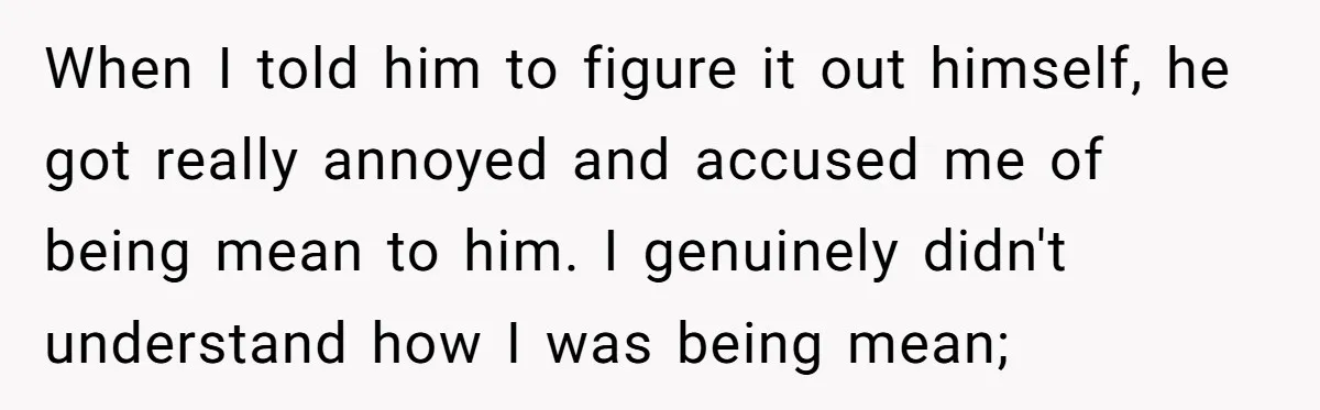 When I told him to figure it out himself, he got really annoyed and accused me of being mean to him. I genuinely didn't understand how I was being mean;