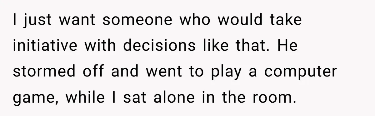 I just want someone who would take initiative with decisions like that. He stormed off and went to play a computer game, while I sat alone in the room.